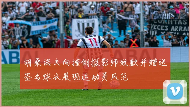 胡桑诺夫向撞倒摄影师致歉并赠送签名球衣展现运动员风范