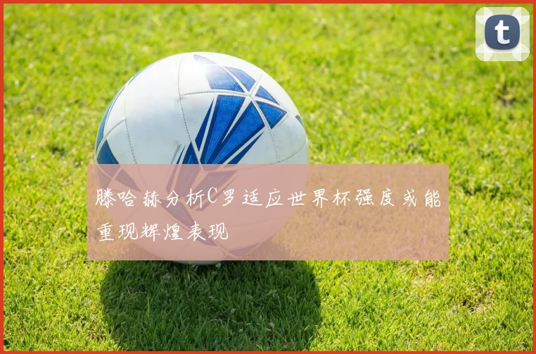 滕哈赫分析C罗适应世界杯强度或能重现辉煌表现