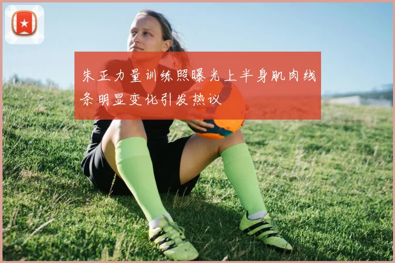 朱正力量训练照曝光上半身肌肉线条明显变化引发热议